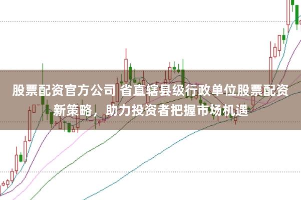 股票配资官方公司 省直辖县级行政单位股票配资新策略，助力投资者把握市场机遇