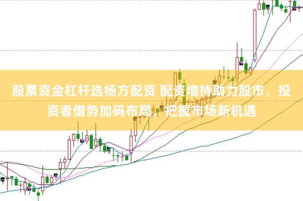 股票资金杠杆选杨方配资 配资增持助力股市，投资者借势加码布局，把握市场新机遇