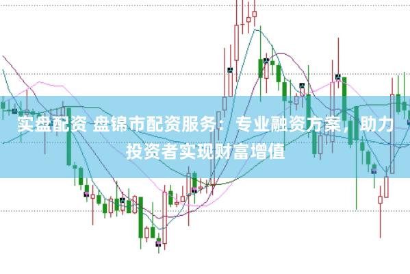 实盘配资 盘锦市配资服务：专业融资方案，助力投资者实现财富增值