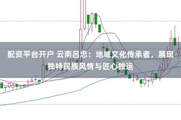 配资平台开户 云南吕忠：地域文化传承者，展现独特民族风情与匠心独运