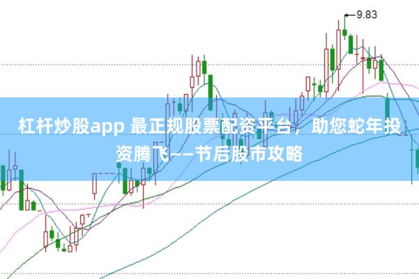 杠杆炒股app 最正规股票配资平台，助您蛇年投资腾飞——节后股市攻略