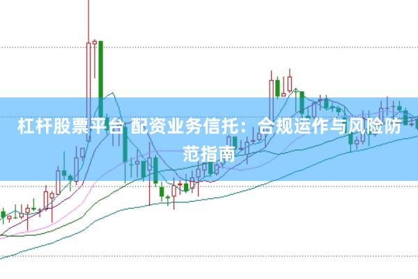 杠杆股票平台 配资业务信托：合规运作与风险防范指南
