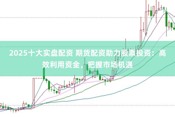 2025十大实盘配资 期货配资助力股票投资：高效利用资金，把握市场机遇