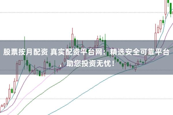 股票按月配资 真实配资平台网：精选安全可靠平台，助您投资无忧！