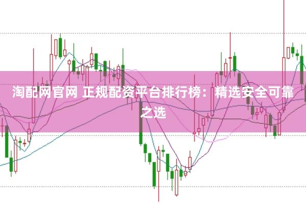 淘配网官网 正规配资平台排行榜：精选安全可靠之选