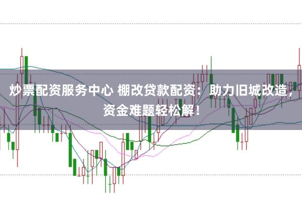炒票配资服务中心 棚改贷款配资：助力旧城改造，资金难题轻松解！