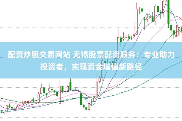配资炒股交易网站 无锡股票配资服务：专业助力投资者，实现资金增值新路径