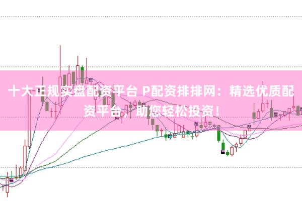 十大正规实盘配资平台 P配资排排网：精选优质配资平台，助您轻松投资！