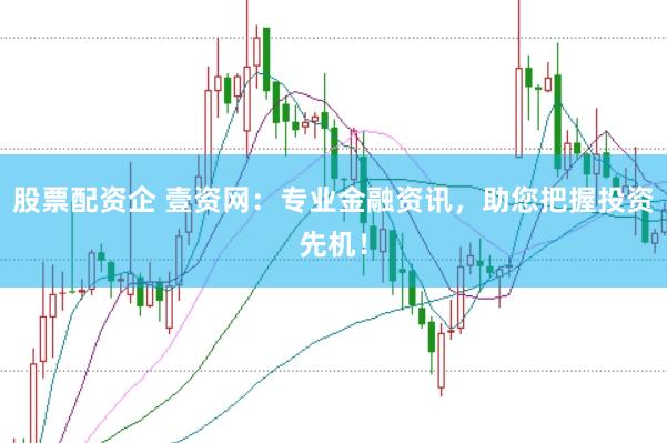 股票配资企 壹资网：专业金融资讯，助您把握投资先机！
