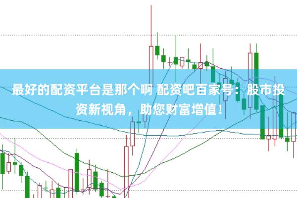 最好的配资平台是那个啊 配资吧百家号：股市投资新视角，助您财富增值！