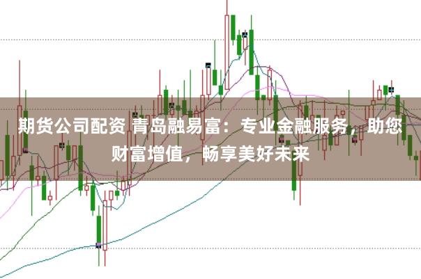 期货公司配资 青岛融易富：专业金融服务，助您财富增值，畅享美好未来