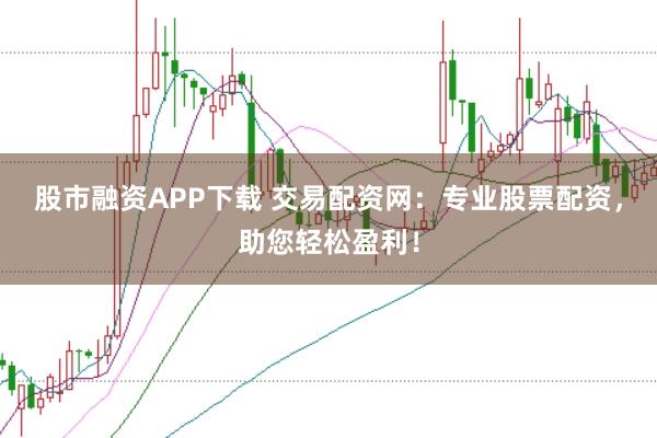 股市融资APP下载 交易配资网：专业股票配资，助您轻松盈利！