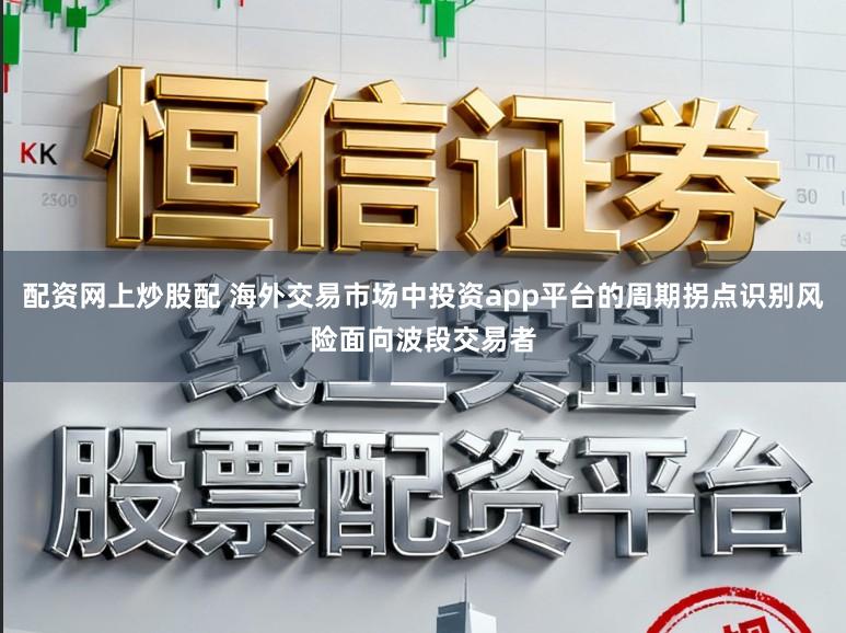配资网上炒股配 海外交易市场中投资app平台的周期拐点识别风险面向波段交易者
