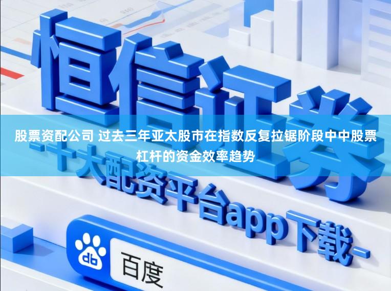 股票资配公司 过去三年亚太股市在指数反复拉锯阶段中中股票杠杆的资金效率趋势