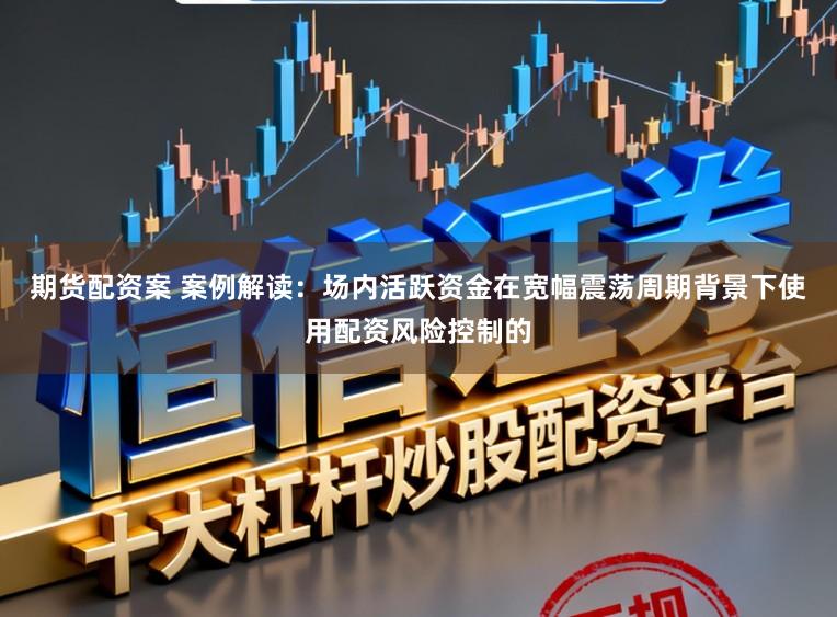 期货配资案 案例解读:场内活跃资金在宽幅震荡周期背景下使用配资风险控制的
