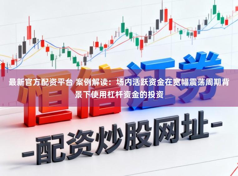 最新官方配资平台 案例解读：场内活跃资金在宽幅震荡周期背景下使用杠杆资金的投资