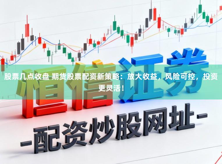 股票几点收盘 期货股票配资新策略：放大收益，风险可控，投资更灵活！