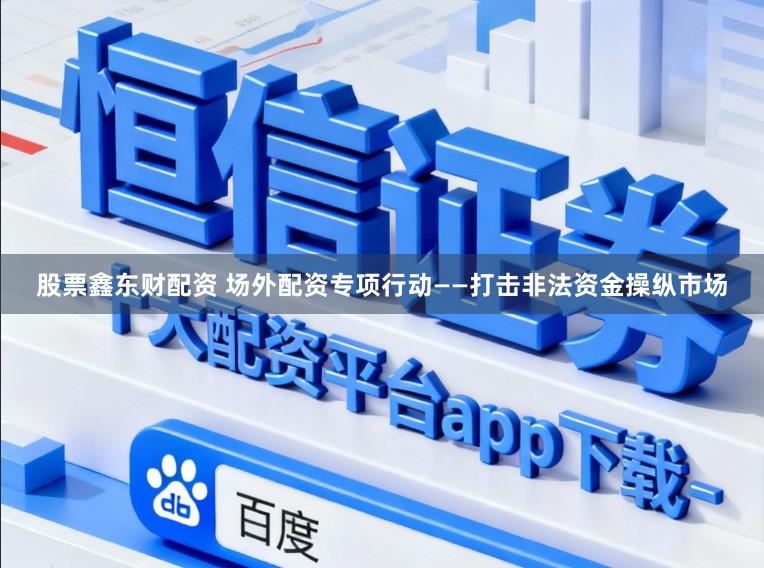 股票鑫东财配资 场外配资专项行动——打击非法资金操纵市场