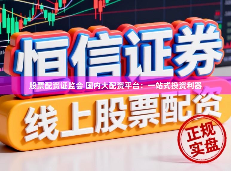 股票配资证监会 国内大配资平台：一站式投资利器