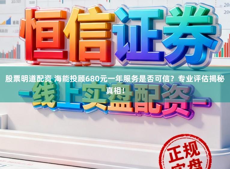 股票明道配资 海能投顾680元一年服务是否可信？专业评估揭秘真相！
